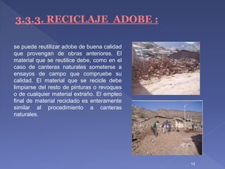 14
3.3.3. RECICLAJE ADOBE :
se puede reutilizar adobe de buena calidad
que provengan de obras anteriores. El
material que se reutilice debe, como en el
caso de canteras naturales someterse a
ensayos de campo que compruebe su
calidad. El material que se recicle debe
limpiarse del resto de pinturas o revoques
o de cualquier material extraño. El empleo
final de material reciclado es enteramente
similar al procedimiento a canteras
naturales.
 