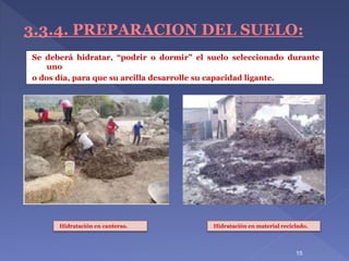15
3.3.4. PREPARACION DEL SUELO:
Se deberá hidratar, “podrir o dormir” el suelo seleccionado durante
uno
o dos día, para que su arcilla desarrolle su capacidad ligante.
Hidratación en canteras. Hidratación en material reciclado.
 