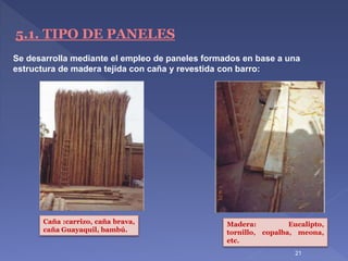 21
5.1. TIPO DE PANELES
Se desarrolla mediante el empleo de paneles formados en base a una
estructura de madera tejida con caña y revestida con barro:
Caña :carrizo, caña brava,
caña Guayaquil, bambú.
Madera: Eucalipto,
tornillo, copalba, meona,
etc.
 