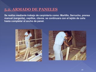 5.2. ARMADO DE PANELES
Se realiza mediante trabajo de carpintería como: Martillo, Serrucho, prensa
manual (sargenta), cepillos, clavos. se continuara con el tejido de caña
hasta completar el ancho de panel.
25
 