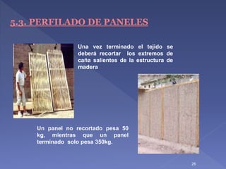 26
5.3. PERFILADO DE PANELES
Una vez terminado el tejido se
deberá recortar los extremos de
caña salientes de la estructura de
madera
Un panel no recortado pesa 50
kg, mientras que un panel
terminado solo pesa 350kg.
 