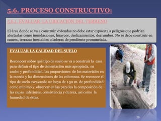 EVALUAR LA CALIDAD DEL SUELO
Reconocer sobre qué tipo de suelo se va a construir la casa
para definir el tipo de cimentación más apropiada, su
ancho y profundidad, las proporciones de los materiales en
la mezcla y las dimensiones de las columnas. Se reconoce el
tipo de suelo excavando un hoyo de 1.50 m. de profundidad
como mínimo y observar en las paredes la composición de
las capas inferiores, consistencia y dureza, así como la
humedad de éstas.
5.6.1. EVALUAR LA UBICACIÓN DEL TERRENO
El área donde se va a construir viviendas no debe estar expuesta a peligros que podrían
afectarlas como inundaciones, huaycos, deslizamientos, derrumbes. No se debe construir en
cauces, terrazas inestables o laderas de pendiente pronunciada.
5.6. PROCESO CONSTRUCTIVO:
29
 