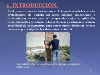 3
Figura 01: Se observa la colocación de un panel de quincha
prefabricada.
En el presente tema se dará a conocer la importancia de las paneles
prefabricados de quincha así como también aplicaciones y
características de este para así comprender mejor su aplicación
como alternativa de solución a los problemas y así lograr una buena
estabilidad de la estructura para con el suelo y disminuir de esta
manera el porcentaje de heridos en una catástrofe.
 