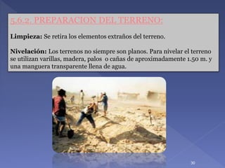30
5.6.2. PREPARACION DEL TERRENO:
Limpieza: Se retira los elementos extraños del terreno.
Nivelación: Los terrenos no siempre son planos. Para nivelar el terreno
se utilizan varillas, madera, palos o cañas de aproximadamente 1.50 m. y
una manguera transparente llena de agua.
 