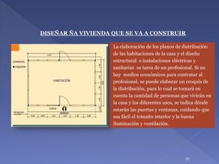 La elaboración de los planos de distribución
de las habitaciones de la casa y el diseño
estructural e instalaciones eléctricas y
sanitarias es tarea de un profesional. Si no
hay medios económicos para contratar al
profesional, se puede elaborar un croquis de
la distribución, para lo cual se tomará en
cuenta la cantidad de personas que vivirán en
la casa y los diferentes usos, se indica dónde
estarán las puertas y ventanas, cuidando que
sea fácil el tránsito interior y la buena
iluminación y ventilación.
DISEÑAR ÑA VIVIENDA QUE SE VA A CONSTRUIR
31
 