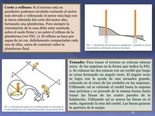 Corte y relleno: Si el terreno está en
pendiente podemos nivelarlo cortando el sector
más elevado y rellenando el sector más bajo con
la tierra obtenida del corte del sector alto,
formando una plataforma. Pero siempre la
cimentación de la casa debe estar asentada
sobre el suelo firme y no sobre el relleno de la
plataforma (ver FIG. 1). El relleno se hace por
capas de 20 cm. debidamente compactadas cada
una de ellas, antes de construir sobre la
plataforma final.
Trazado: Para trazar el terreno se colocan estacas
cerca de las esquinas en la forma que indica la FIG.
2. Se enlazan las dos estacas con un cordel que luego
se cruza formando un ángulo recto. El ángulo recto
se logra con la ayuda de una escuadra grande,
colocada en el cruce de los cordeles en las esquinas.
Utilizando cal se extiende el cordel hasta la esquina
mas próxima y se procede de la misma forma hasta
trazar las líneas de las cuatro paredes de la
habitación. Utilizando cal se marca las líneas en el
suelo, siguiendo la ruta del cordel. Las líneas guiaran
la apertura de la zanjas.
33
 