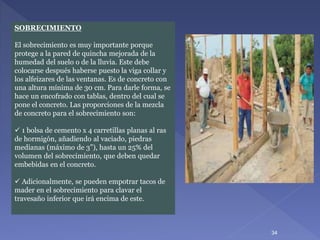 SOBRECIMIENTO
El sobrecimiento es muy importante porque
protege a la pared de quincha mejorada de la
humedad del suelo o de la lluvia. Este debe
colocarse después haberse puesto la viga collar y
los alfeizares de las ventanas. Es de concreto con
una altura mínima de 30 cm. Para darle forma, se
hace un encofrado con tablas, dentro del cual se
pone el concreto. Las proporciones de la mezcla
de concreto para el sobrecimiento son:
 1 bolsa de cemento x 4 carretillas planas al ras
de hormigón, añadiendo al vaciado, piedras
medianas (máximo de 3”), hasta un 25% del
volumen del sobrecimiento, que deben quedar
embebidas en el concreto.
 Adicionalmente, se pueden empotrar tacos de
mader en el sobrecimiento para clavar el
travesaño inferior que irá encima de este.
34
 