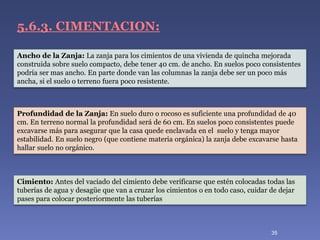 Cimiento: Antes del vaciado del cimiento debe verificarse que estén colocadas todas las
tuberías de agua y desagüe que van a cruzar los cimientos o en todo caso, cuidar de dejar
pases para colocar posteriormente las tuberías
5.6.3. CIMENTACION:
Profundidad de la Zanja: En suelo duro o rocoso es suficiente una profundidad de 40
cm. En terreno normal la profundidad será de 60 cm. En suelos poco consistentes puede
excavarse más para asegurar que la casa quede enclavada en el suelo y tenga mayor
estabilidad. En suelo negro (que contiene materia orgánica) la zanja debe excavarse hasta
hallar suelo no orgánico.
Ancho de la Zanja: La zanja para los cimientos de una vivienda de quincha mejorada
construida sobre suelo compacto, debe tener 40 cm. de ancho. En suelos poco consistentes
podría ser mas ancho. En parte donde van las columnas la zanja debe ser un poco más
ancha, si el suelo o terreno fuera poco resistente.
35
 