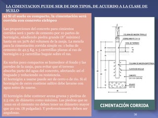 a) Si el suelo es compacto, la cimentación será
corrida con concreto ciclópeo
Las proporciones del concreto para cimientos
corridos será 1 parte de cemento por 10 partes de
hormigón, añadiendo piedra grande (8” máximo)
hasta en un 30% del volumen de la zanja. La mezcla
para la cimentación corrida simple es: 1 bolsa de
cemento de 42.5 Kg. x 5 carretillas planas al ras de
hormigón o 3 carretillas buguie sobre el ras.
En suelos poco compactos se humedece el fondo y las
paredes de la zanja, para evitar que el terreno
absorba parte del agua del concreto, afectando así el
fraguado y reduciendo su resistencia.
El hormigón a usarse puede ser de cerro o de río. Si el
hormigón de cerro contiene salitre debe lavarse con
agua antes de usarse.
El hormigón debe contener arena gruesa y piedras de
2.5 cm. de diámetro como máximo. Las piedras que se
usan en el cimiento no deben tener un diámetro mayor
que 20 cm. (8 pulgadas). Y preferentemente deben ser
angulosas.
LA CIMENTACION PUEDE SER DE DOS TIPOS, DE ACUERDO A LA CLASE DE
SUELO:
36
 