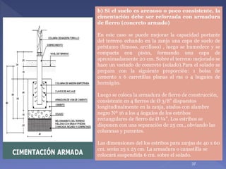 b) Si el suelo es arenoso o poco consistente, la
cimentación debe ser reforzada con armadura
de fierro (concreto armado)
En este caso se puede mejorar la capacidad portante
del terreno echando en la zanja una capa de suelo de
préstamo (limoso, arcilloso) , luego se humedece y se
compacta con pisón, formando una capa de
aproximadamente 20 cm. Sobre el terreno mejorado se
hace un vaciado de concreto (solado).Para el solado se
prepara con la siguiente proporción: 1 bolsa de
cemento x 6 carretillas planas al ras o 4 buguies de
hormigón.
Luego se coloca la armadura de fierro de construcción,
consistente en 4 fierros de Ø 3/8” dispuestos
longitudinalmente en la zanja, atados con alambre
negro Nº 16 a los 4 ángulos de los estribos
rectangulares de fierro de Ø ¼”. Los estribos se
disponen con una separación de 25 cm., obviando las
columnas y parantes.
Las dimensiones del los estribos para zanjas de 40 x 60
cm. serán 25 x 25 cm. La armadura o canastilla se
colocará suspendida 6 cm. sobre el solado.
37
 