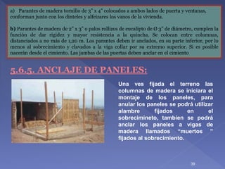 a) Parantes de madera tornillo de 3” x 4” colocados a ambos lados de puerta y ventanas,
conforman junto con los dinteles y alfeizares los vanos de la vivienda.
b) Parantes de madera de 2” x 3” o palos rollizos de eucalipto de Ø 3” de diámetro, cumplen la
función de dar rigidez y mayor resistencia a la quincha. Se colocan entre columnas,
distanciados a no más de 1,20 m. Los parantes deben ir anclados, en su parte inferior, por lo
menos al sobrecimiento y clavados a la viga collar por su extremo superior. Si es posible
nacerán desde el cimiento. Las jambas de las puertas deben anclar en el cimiento
5.6.5. ANCLAJE DE PANELES:
Una ves fijada el terreno las
columnas de madera se iniciara el
montaje de los paneles, para
anular los paneles se podrá utilizar
alambre fijados en el
sobrecimineto, tambien se podrá
anclar los paneles a vigas de
madera llamados “muertos ”
fijados al sobrecimiento.
39
 