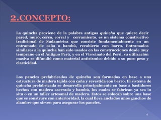 4
La quincha proviene de la palabra antigua quincha que quiere decir
pared, muro, cerco, corral y cerramiento, es un sistema constructivo
tradicional de Sudamérica que consiste fundamentalmente en un
entramado de caña o bambú, recubierto con barro. Entramados
similares a la quincha han sido usados en las construcciones desde muy
temprano en el Antiguo Perú, y en el Virreinato del Perú, su utilización
masiva se difundió como material antisísmico debido a su poco peso y
elasticidad.
Los paneles prefabricados de quincha son formados en base a una
estructura de madera tejida con caña y revestida con barro. El sistema de
quincha prefabricada se desarrolla principalmente en base a bastidores
hechos con madera aserrada y bambú, los cuales se fabrican ya sea in
situ o en un taller artesanal de madera. Estos se colocan sobre una base
que se construye con anterioridad, la cual lleva anclados unos ganchos de
alambre que sirven para asegurar los paneles.
 