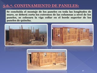 5.6.7. CONFINAMIENTO DE PANELES:
Se concluida el montaje de los paneles en toda las longitudes de
muro, se deberá corta los extremos de las columnas a nivel de los
paneles, se colocara la viga collar en el borde superior de los
paneles de quincha.
41
 