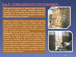 5.6.8. CERRAMINETO DE PADERES :
Vanos: Los espacios vacíos que se dejan en las paredes
para poner puertas y ventanas se llaman vanos. Es
recomendable ubicar los vanos para las puertas junto a
las columnas, así se consigue mejor apoyo y no se
debilita la pared. Los vanos para ventanas se pueden
definir entre parantes consecutivos.
Embarrado: Antes de cubrir las paredes con barro, se
empotran las tuberías de electricidad, amarrándolas a
las cañas con alambre. Para ello se pueden hacer
recortes no mayores de 3/4” en los travesaños. Se
cubre la pared con barro preparado con tierra arcillosa.
El barro tiene mejor cohesión si es mezclado con paja
en una proporción recomendable de 1 lata de paja por
cada 6 latas de tierra. Antes de su aplicación el barro
debe ser batido varias veces y luego dejarlo "dormir"
por 48horas como mínimo.
Para cerrar las paredes se colocan cañas, una al lado
de otra, en forma vertical, trenzadas sobre los
travesaños. No se requiere clavos. Por lo menos dos
días antes se cura la caña bañándola en petróleo,
protegiéndola así de los insectos.
42
 