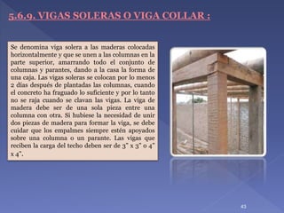 5.6.9. VIGAS SOLERAS O VIGA COLLAR :
Se denomina viga solera a las maderas colocadas
horizontalmente y que se unen a las columnas en la
parte superior, amarrando todo el conjunto de
columnas y parantes, dando a la casa la forma de
una caja. Las vigas soleras se colocan por lo menos
2 días después de plantadas las columnas, cuando
el concreto ha fraguado lo suficiente y por lo tanto
no se raja cuando se clavan las vigas. La viga de
madera debe ser de una sola pieza entre una
columna con otra. Si hubiese la necesidad de unir
dos piezas de madera para formar la viga, se debe
cuidar que los empalmes siempre estén apoyados
sobre una columna o un parante. Las vigas que
reciben la carga del techo deben ser de 3” x 3” o 4”
x 4”.
43
 