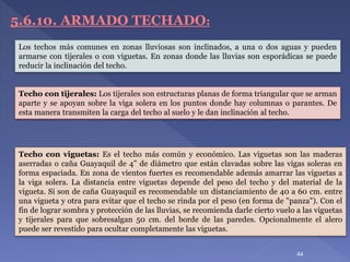 5.6.10. ARMADO TECHADO:
Techo con tijerales: Los tijerales son estructuras planas de forma triangular que se arman
aparte y se apoyan sobre la viga solera en los puntos donde hay columnas o parantes. De
esta manera transmiten la carga del techo al suelo y le dan inclinación al techo.
Los techos más comunes en zonas lluviosas son inclinados, a una o dos aguas y pueden
armarse con tijerales o con viguetas. En zonas donde las lluvias son esporádicas se puede
reducir la inclinación del techo.
Techo con viguetas: Es el techo más común y económico. Las viguetas son las maderas
aserradas o caña Guayaquil de 4” de diámetro que están clavadas sobre las vigas soleras en
forma espaciada. En zona de vientos fuertes es recomendable además amarrar las viguetas a
la viga solera. La distancia entre viguetas depende del peso del techo y del material de la
vigueta. Si son de caña Guayaquil es recomendable un distanciamiento de 40 a 60 cm. entre
una vigueta y otra para evitar que el techo se rinda por el peso (en forma de "panza"). Con el
fin de lograr sombra y protección de las lluvias, se recomienda darle cierto vuelo a las viguetas
y tijerales para que sobresalgan 50 cm. del borde de las paredes. Opcionalmente el alero
puede ser revestido para ocultar completamente las viguetas.
44
 
