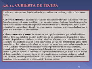 5.6.11. CUBIERTA DE TECHO:
Las formas más comunes de cubrir el techo son: cubierta de láminas y cubierta de caña con
barro.
Cubierta de láminas: Se puede usar láminas de diversos materiales, siendo más comunes
las calaminas metálicas que se utilizan generalmente en zonas lluviosas. Las calaminas se las
clava sobre listones de madera dispuestos en forma transversal a las viguetas. Se usa clavos
galvanizados con sombrero. Cuando las calaminas son onduladas se recomienda clavar por la
parte más elevada de las ondulaciones.
Cubierta con caña y barro: La ventaja de este tipo de cubierta es que aísla el ambiente
interior de la casa del clima exterior, a diferencia de las calaminas que transmiten el clima
exterior. Se puede usar caña brava, carrizo, caña chancada o estera de caña. Esta cubierta se
construye colocando las cañas en forma transversal a las viguetas de tal manera que se cubra
todo el techo. Las cañas van clavadas a las viguetas y a su vez amarradas a clavos con alambre
N° 16. Los tubos para los cables eléctricos deben empotrarse entre las cañas del techo,
amarrándolos con alambre. Luego, encima de las cañas, se pone una capa de barro de por lo
menos 2.5 cm. de espesor. Si se necesitara impermeabilizar el techo, se puede utilizar mezcla
de barro con asfalto en proporción de 20 x 1 respectivamente o colocar plástico en toda el
área del techo, antes de ponerle el barro. Esta cubierta de barro puede ser enlucida con una
mezcla de cemento-arena en proporción 1:5 y 2 cm. de espesor.
45
 