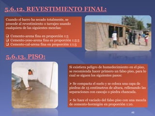 5.6.12. REVESTIMIENTO FINAL:
5.6.13. PISO:
Si existiera peligro de humedecimiento en el piso,
se recomienda hacer primero un falso piso, para lo
cual se siguen los siguientes pasos:
 Se compacta el suelo y se coloca una capa de
piedras de 15 centímetros de altura, rellenando las
separaciones con cascajo o piedra chancada.
 Se hace el vaciado del falso piso con una mezcla
de cemento-hormigón en proporción 1:10.
Cuando el barro ha secado totalmente, se
procede al revestimiento o tarrajeo usando
cualquiera de las siguientes mezclas:
 Cemento-arena fina en proporción 1:5
 Cemento-yeso-arena fina en proporción 1:5:5
 Cemento-cal-arena fina en proporción 1:1:5
46
 