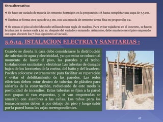 Otra alternativa:
 Se hace un vaciado de mezcla de cemento-hormigón en la proporción 1:8 hasta completar una capa de 7.5 cm.
 Encima se forma otra capa de 2.5 cm. con una mezcla de cemento-arena fina en proporción 1:2.
 Se enrasa el piso al nivel deseado utilizando una regla de madera. Para evitar rajaduras en el concreto, se hacen
bruñas por lo menos cada 1.50 m. después del vaciado y enrasado. Asimismo, debe mantenerse el piso empozado
con agua durante los 7 días siguientes al vaciado.
Cuando se diseña la casa debe considerarse la distribución
de tuberías de agua y electricidad, ya que estas se colocan al
momento de hacer el piso, las paredes y el techo.
Instalaciones sanitarias y eléctricas Las tuberías de desagüe
bajan de los lavatorios de la cocina, del baño y del lavadero.
Pueden colocarse externamente para facilitar su reparación
y evitar el debilitamiento de las paredes. Las redes
eléctricas deben estar dentro de tuberías de plástico para
aislarlas de la construcción, reduciendo de este modo la
posibilidad de incendios. Estas tuberías se fijan a la pared
con grapas si van expuestas, y si van empotradas se
amarran con alambres a las cañas. Los tubos para los
tomacorrientes deben ir por debajo del piso y luego subir
por la pared hasta las cajas correspondientes.
5.6.14. ISTALACION ELECTRIA Y SANITARIAS :
47
 