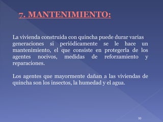 La vivienda construida con quincha puede durar varias
generaciones si periódicamente se le hace un
mantenimiento, el que consiste en protegerla de los
agentes nocivos, medidas de reforzamiento y
reparaciones.
Los agentes que mayormente dañan a las viviendas de
quincha son los insectos, la humedad y el agua.
50
 