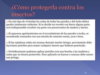  En este tipo de viviendas las cañas de todas las paredes y del techo deben
quedar totalmente cubiertas. Si se decide no revestir con barro alguna parte,
será indispensable recubrir esa parte con preservantes de madera y barniz.
 Si aparecen agrietamientos en el revestimiento de las paredes o techo, se
recomienda resanarlos con una mezcla de cemento-arena, yeso o brea.
 Si las rajaduras están sin resanar durante mucho tiempo, previamente debe
inyectarse petróleo para matar cualquier insecto que hubiese penetrado.
 Periódicamente podemos aplicar petróleo con una brocha a las maderas y
cañas que no tienen protección. Para aplicarlo en huecos o ranuras debe usarse
una jeringa.
51
 