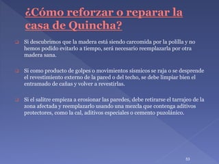  Si descubrimos que la madera está siendo carcomida por la polilla y no
hemos podido evitarlo a tiempo, será necesario reemplazarla por otra
madera sana.
 Si como producto de golpes o movimientos sísmicos se raja o se desprende
el revestimiento externo de la pared o del techo, se debe limpiar bien el
entramado de cañas y volver a revestirlas.
 Si el salitre empieza a erosionar las paredes, debe retirarse el tarrajeo de la
zona afectada y reemplazarlo usando una mezcla que contenga aditivos
protectores, como la cal, aditivos especiales o cemento puzolánico.
53
 
