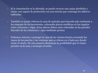  Si la cimentación es la afectada, se puede excavar una zanja alrededor y
vaciar una zapata de protección con una mezcla que contenga los aditivos
indicados.
 También se puede reforzar la casa de quincha para hacerla más resistente a
los empujes de los terremotos, colocando placas metálicas en los ángulos
entre columnas y vigas. Estas placas deben estar colocadas en las paredes
laterales de las columnas y vigas mediante pernos.
 Podemos reforzar y proteger la casa de los vientos fuertes cerrando los
vanos de las puertas y las ventanas que se ubican en el lado por donde
viene el viento. De esta manera disminuye la posibilidad que el viento
penetre en la casa y arranque el techo.
54
 