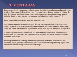 La construcción de viviendas con el sistema de Quincha Mejorada es una alternativa para
resolver el problema de la vivienda en el Perú, puede contribuir a mejorar la calidad de
vida de miles de familias con una vivienda digna y segura, especialmente en lugares
alejados donde la construcción con sistemas tradicionales resulta cara y difícil.
Entre las principales ventajas tenemos las siguientes:
La casa de Quincha Mejorada es ligera de peso en comparación con las de adobe o
cemento, por tanto es más apropiada para suelos que no pueden soportar mucho peso,
como son los de tipo arenoso o aquellos que tienen agua a pocos metros de la superficie.
Tiene mayor estabilidad en relación a otros sistemas constructivos tradicionales y
económicos, ya que cuenta con cimentación de concreto, en la cual están ancladas las
columnas de madera
La casa puede resistir sismos y ventarrones ya que su estructura, conformada por
columnas, vigas, parantes y travesaños, está adecuadamente empalmada y sujeta, con
una buena cimentación y distribución de la carga.
56
 