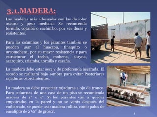 8
Las maderas más adecuadas son las de color
oscuro y peso mediano. Se recomienda
tornillo, copaiba o cachimbo, por ser duras y
resistentes.
Para las columnas y los parantes también se
pueden usar el huacapú, tinaquiro o
urcomohena, por su mayor resistencia y para
estructurar el techo, mohena, shayna,
azarquiro, uriamba, tornillo y caraña.
3.1.MADERA:
La madera debe estar seca y de preferencia aserrada. El
secado se realizará bajo sombra para evitar Posteriores
rajaduras o torcimientos.
La madera no debe presentar rajaduras u ojo de tronco.
Para columnas de una casa de un piso se recomienda
madera de 4" x 4". Si los parantes van a quedar
empotrados en la pared y no se verán después del
embarrado, se puede usar madera rolliza, como palos de
eucalipto de 2 ½" de grosor.
 