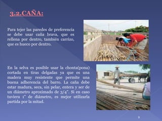 Para tejer las paredes de preferencia
se debe usar caña brava, que es
rellena por dentro, también carrizo,
que es hueco por dentro.
9
3.2.CAÑA:
En la selva es posible usar la chonta(pona)
cortada en tiras delgadas ya que es una
madera muy resistente que permite una
buena adherencia del barro. La caña debe
estar madura, seca, sin pelar, entera y ser de
un diámetro aproximado de 3/4". Si en caso
tuviera 1" de diámetro, es mejor utilizarla
partida por la mitad.
 