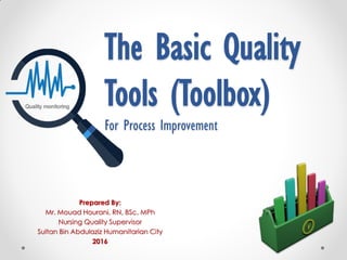 The Basic Quality
Tools (Toolbox)
For Process Improvement
Prepared By:
Mr. Mouad Hourani, RN, BSc, MPh
Nursing Quality Supervisor
Sultan Bin Abdulaziz Humanitarian City
2016
 