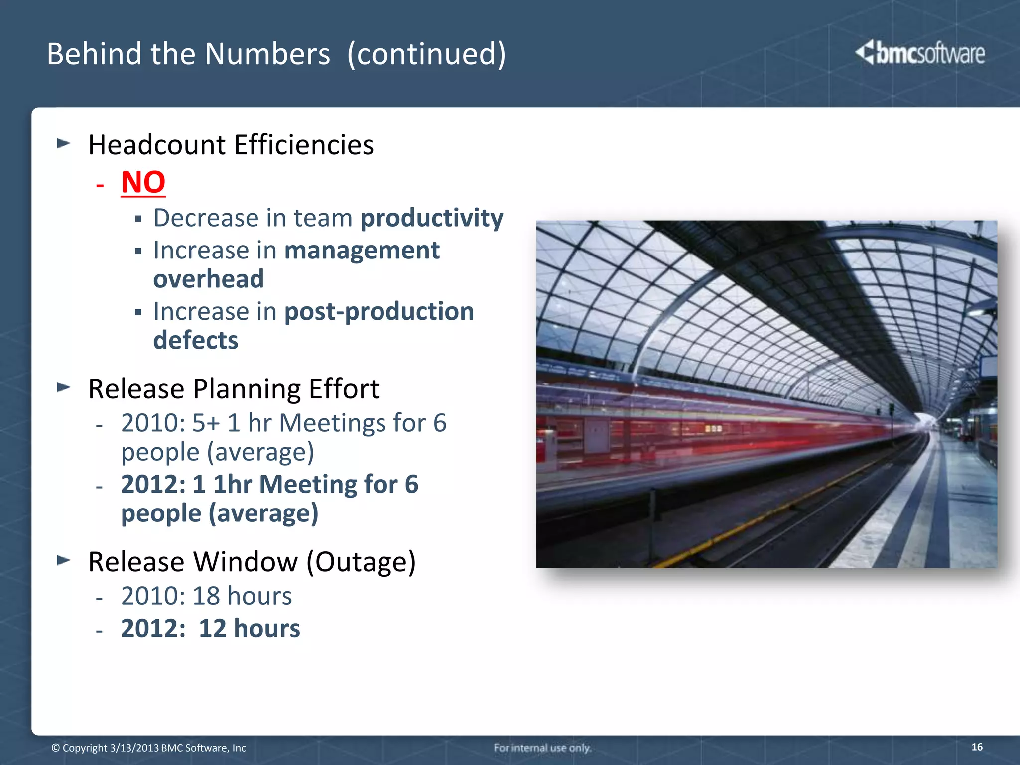 Behind the Numbers (continued)

       Headcount Efficiencies
        -    NO
                   Decrease in team productivity
                   Increase in management
                    overhead
                   Increase in post-production
                    defects
       Release Planning Effort
        -    2010: 5+ 1 hr Meetings for 6
             people (average)
        -    2012: 1 1hr Meeting for 6
             people (average)
       Release Window (Outage)
        -    2010: 18 hours
        -    2012: 12 hours



© Copyright 3/13/2013 BMC Software, Inc             16
 