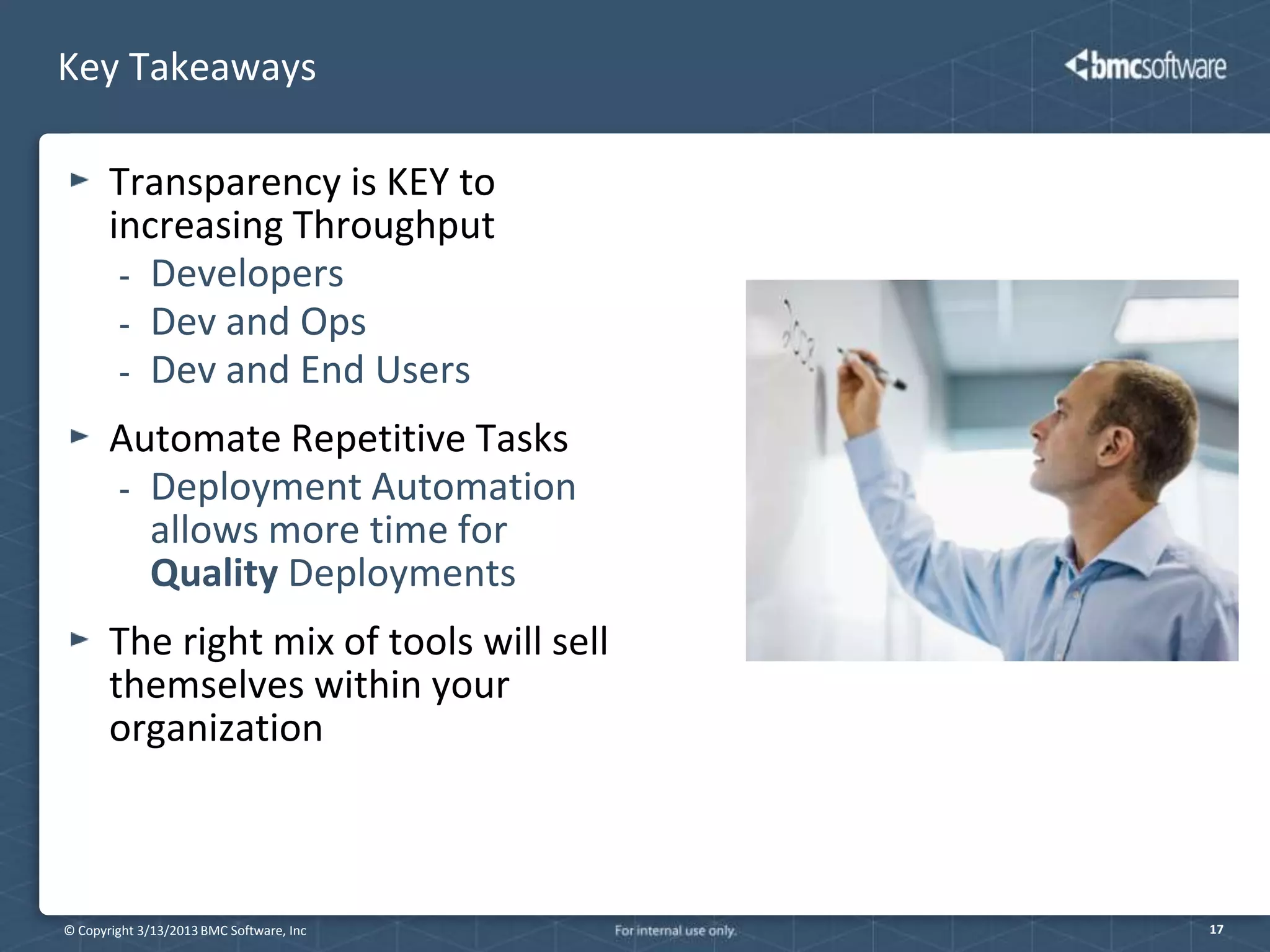 Key Takeaways

       Transparency is KEY to
       increasing Throughput
        - Developers
        - Dev and Ops
        - Dev and End Users

       Automate Repetitive Tasks
       - Deployment Automation
         allows more time for
         Quality Deployments
       The right mix of tools will sell
       themselves within your
       organization



© Copyright 3/13/2013 BMC Software, Inc   17
 