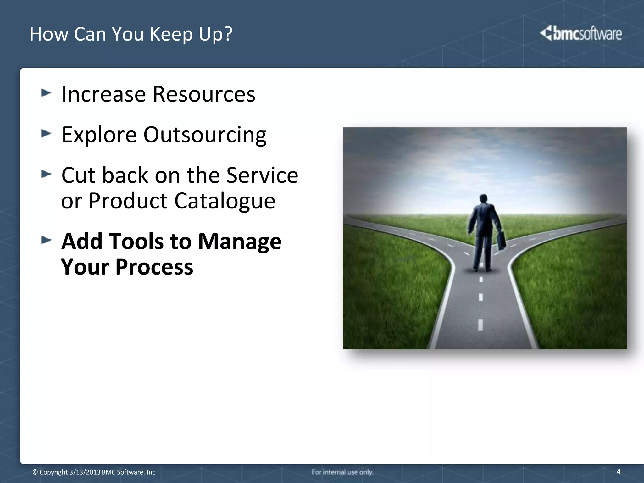 How Can You Keep Up?

         Increase Resources
         Explore Outsourcing
        Cut back on the Service
        or Product Catalogue
        Add Tools to Manage
        Your Process




© Copyright 3/13/2013 BMC Software, Inc   4
 