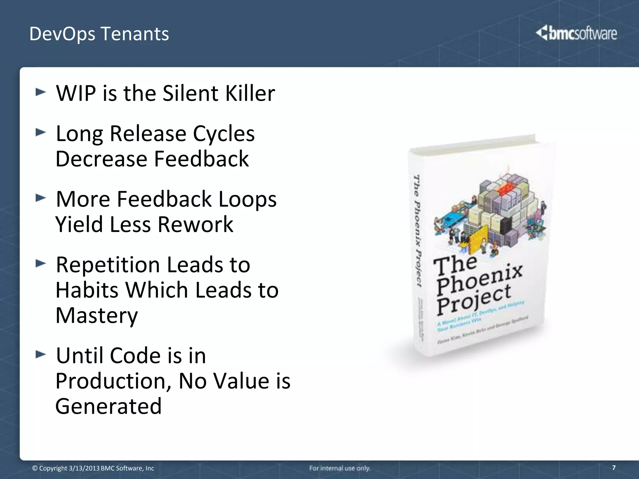 DevOps Tenants

       WIP is the Silent Killer
       Long Release Cycles
       Decrease Feedback
       More Feedback Loops
       Yield Less Rework
       Repetition Leads to
       Habits Which Leads to
       Mastery
       Until Code is in
       Production, No Value is
       Generated

© Copyright 3/13/2013 BMC Software, Inc   7
 