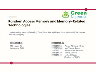 Random Access Memory and Memory-Related
Technologies
Understanding Memory Decoding, Error Detection, and Correction for Optimal Performance
and Data Integrity
Presentedby
222015033 Adnan Al-Emran Ontor
222015036 Md. Yousuf Sayem
222015037 Md. Moshiur Rahman
222015039 Sanjid Ahmed
222015040 Mehedi Hasan
(Students of GUB)
PresentedTo
Md. Noyan Ali
Lecturer of GUB
 