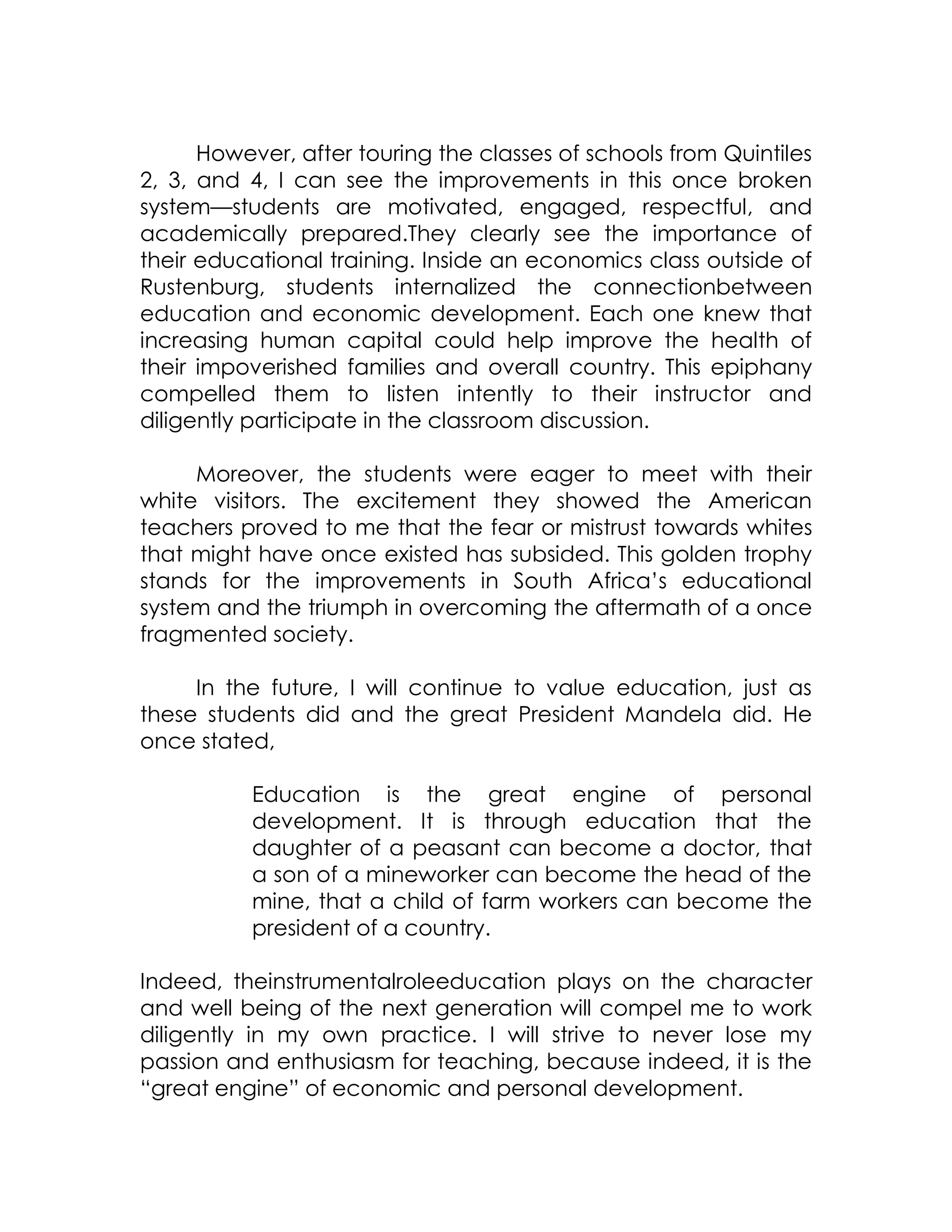 However, after touring the classes of schools from Quintiles
2, 3, and 4, I can see the improvements in this once broken
system—students are motivated, engaged, respectful, and
academically prepared.They clearly see the importance of
their educational training. Inside an economics class outside of
Rustenburg, students internalized the connectionbetween
education and economic development. Each one knew that
increasing human capital could help improve the health of
their impoverished families and overall country. This epiphany
compelled them to listen intently to their instructor and
diligently participate in the classroom discussion.

     Moreover, the students were eager to meet with their
white visitors. The excitement they showed the American
teachers proved to me that the fear or mistrust towards whites
that might have once existed has subsided. This golden trophy
stands for the improvements in South Africa’s educational
system and the triumph in overcoming the aftermath of a once
fragmented society.

     In the future, I will continue to value education, just as
these students did and the great President Mandela did. He
once stated,

          Education is the great engine of personal
          development. It is through education that the
          daughter of a peasant can become a doctor, that
          a son of a mineworker can become the head of the
          mine, that a child of farm workers can become the
          president of a country.

Indeed, theinstrumentalroleeducation plays on the character
and well being of the next generation will compel me to work
diligently in my own practice. I will strive to never lose my
passion and enthusiasm for teaching, because indeed, it is the
“great engine” of economic and personal development.
 