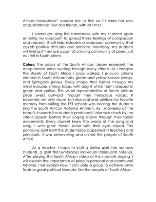 African handshake” caused me to feel as if I were not only
acquaintances, but also friends, with all I met.

       I intend on using this handshake with my students upon
entering my classroom to spread these feelings of compassion
and respect. It will help establish a classroom community that
covets positive attitudes and relations. Inevitably, my students
will feel as if they are a part of a loving community of peers, just
as I felt in South Africa.

Colors: The colors of the South African Jersey represent the
deep-rooted pride swelling through every citizen. As I imagine
the streets of South Africa I once walked, I envision citizens
clothed in South African hats, green and yellow soccer jerseys,
and Springbok jerseys. Every image that flashes through my
mind includes smiling faces with bright white teeth dressed in
green and yellow. This visual representation of South African
pride swells outward through their melodious voices. It
becomes not only visual, but also oral and spiritual.My favorite
memory from visiting the FET schools was hearing the students
sing the South African National Anthem. As I marveled at the
beautiful sounds the students produced, I also was struck by the
intent passion behind their singing shown through their facial
movements. Every student knew the words of the song and
sang it with great fervor, some with their eyes closed. This
pervasive spirit from the studentsalso appeared in teachers and
principals. It was unwavering and united the people of South
Africa.

      As a teacher, I hope to instill a similar spirit into my own
students, a spirit that embraces individual stories and histories.
After playing the South African video of the students singing, I
will explain the importance of pride in personal and communal
histories. I will explain how it can unite a group to achieve small
feats or great political triumphs, like the people of South Africa.
 