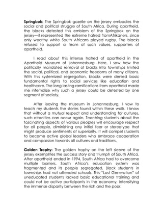 Springbok: The Springbok gazelle on the jersey embodies the
social and political struggle of South Africa. During apartheid,
the blacks detested this emblem of the Springbok on the
jersey—it represented the extreme hatred fromAfrikaners, since
only wealthy white South Africans played rugby. The blacks
refused to support a team of such values, supporters of
apartheid.

      I read about this intense hatred of apartheid in the
Apartheid Museum of Johannesburg. Here, I saw how the
politically mandated removal of blacks into townships limited
the social, political, and economic freedoms of many citizens.
With this systemized segregation, blacks were denied basic
fundamental rights to social services like education and
healthcare. The long lasting ramifications from apartheid made
me internalize why such a jersey could be detested by one
segment of society.

      After leaving the museum in Johannesburg, I vow to
teach my students the stories found within these walls. I know
that without a mutual respect and understanding for cultures,
such atrocities can occur again. Teaching students about the
fascinating aspects of various peoples will encourage respect
for all people, diminishing any initial fear or stereotype that
might produce sentiments of superiority. It will compel students
to become active global leaders who embrace cooperation
and compassion towards all cultures and traditions.

Golden Trophy: The golden trophy on the left sleeve of the
jersey exemplifies the success story and triumph of South Africa.
After apartheid ended in 1994, South Africa had to overcome
multiple barriers. South Africa’s education system was
fragmented and its people segregated. Black students in
townships had not attended schools. This “Lost Generation” of
uneducated students lacked basic educational training and
could not be active participants in the economy, intensifying
the immense disparity between the rich and the poor.
 