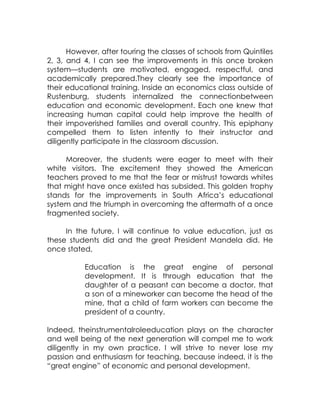 However, after touring the classes of schools from Quintiles
2, 3, and 4, I can see the improvements in this once broken
system—students are motivated, engaged, respectful, and
academically prepared.They clearly see the importance of
their educational training. Inside an economics class outside of
Rustenburg, students internalized the connectionbetween
education and economic development. Each one knew that
increasing human capital could help improve the health of
their impoverished families and overall country. This epiphany
compelled them to listen intently to their instructor and
diligently participate in the classroom discussion.

     Moreover, the students were eager to meet with their
white visitors. The excitement they showed the American
teachers proved to me that the fear or mistrust towards whites
that might have once existed has subsided. This golden trophy
stands for the improvements in South Africa’s educational
system and the triumph in overcoming the aftermath of a once
fragmented society.

     In the future, I will continue to value education, just as
these students did and the great President Mandela did. He
once stated,

          Education is the great engine of personal
          development. It is through education that the
          daughter of a peasant can become a doctor, that
          a son of a mineworker can become the head of the
          mine, that a child of farm workers can become the
          president of a country.

Indeed, theinstrumentalroleeducation plays on the character
and well being of the next generation will compel me to work
diligently in my own practice. I will strive to never lose my
passion and enthusiasm for teaching, because indeed, it is the
“great engine” of economic and personal development.
 