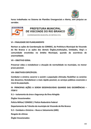 100
horas trabalhadas no Sistema de Plantões Emergenciais e Alerta, sem prejuízo ao
servidor.
VI – FINALIDADE DO PLANEJAMENTO
Nortear as ações de Coordenação da COMDEC, da Prefeitura Municipal de Visconde
do Rio Branco e as ações dos demais Órgãos,Instituições, Entidades, Ong’s e
comunidade envolvidas no âmbito Municipal, quando da ocorrência de
anormalidade.
VII – OBJETIVO GERAL
Preservar vidas e restabelecer a situação de normalidade no município, no menor
prazo possível.
VIII- OBJETIVOS ESPECÍFICOS:
Combater o sinistro; socorrer e assistir a população vitimada; Reabilitar os cenários
dos desastres; Restabelecer o mais rápido possível, os serviços públicos essenciais e
moral da população.
IX- PRINCIPAIS AÇÕES A SEREM DESENVOLVIDAS QUANDO DAS OCORRÊNCIAS –
ITEM V
9.1 – Isolamento da área e Segurança da Área Atingida
Órgãos Vocacionados:
Polícia Militar/ COMDEC / Polícia Rodoviária Federal
Departamento de Trânsito do município de Visconde do Rio Branco
9.2 – Combate a Sinistros – Busca e Salvamento (ABS)
Resgate de vítimas
Órgão Vocacionados:
 