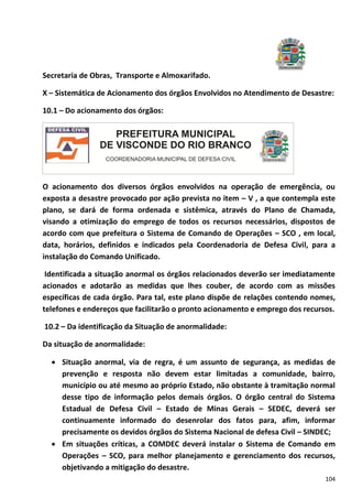 104
Secretaria de Obras, Transporte e Almoxarifado.
X – Sistemática de Acionamento dos órgãos Envolvidos no Atendimento de Desastre:
10.1 – Do acionamento dos órgãos:
O acionamento dos diversos órgãos envolvidos na operação de emergência, ou
exposta a desastre provocado por ação prevista no item – V , a que contempla este
plano, se dará de forma ordenada e sistêmica, através do Plano de Chamada,
visando a otimização do emprego de todos os recursos necessários, dispostos de
acordo com que prefeitura o Sistema de Comando de Operações – SCO , em local,
data, horários, definidos e indicados pela Coordenadoria de Defesa Civil, para a
instalação do Comando Unificado.
Identificada a situação anormal os órgãos relacionados deverão ser imediatamente
acionados e adotarão as medidas que lhes couber, de acordo com as missões
específicas de cada órgão. Para tal, este plano dispõe de relações contendo nomes,
telefones e endereços que facilitarão o pronto acionamento e emprego dos recursos.
10.2 – Da identificação da Situação de anormalidade:
Da situação de anormalidade:
 Situação anormal, via de regra, é um assunto de segurança, as medidas de
prevenção e resposta não devem estar limitadas a comunidade, bairro,
município ou até mesmo ao próprio Estado, não obstante à tramitação normal
desse tipo de informação pelos demais órgãos. O órgão central do Sistema
Estadual de Defesa Civil – Estado de Minas Gerais – SEDEC, deverá ser
continuamente informado do desenrolar dos fatos para, afim, informar
precisamente os devidos órgãos do Sistema Nacional de defesa Civil – SINDEC;
 Em situações críticas, a COMDEC deverá instalar o Sistema de Comando em
Operações – SCO, para melhor planejamento e gerenciamento dos recursos,
objetivando a mitigação do desastre.
 