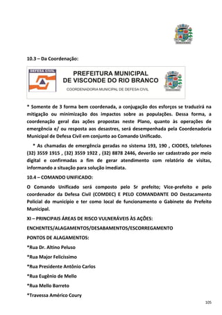 105
10.3 – Da Coordenação:
* Somente de 3 forma bem coordenada, a conjugação dos esforços se traduzirá na
mitigação ou minimização dos impactos sobre as populações. Dessa forma, a
coordenação geral das ações propostas neste Plano, quanto às operações de
emergência e/ ou resposta aos desastres, será desempenhada pela Coordenadoria
Municipal de Defesa Civil em conjunto ao Comando Unificado.
* As chamadas de emergência geradas no sistema 193, 190 , CIODES, telefones
(32) 3559 1915 , (32) 3559 1922 , (32) 8878 2446, deverão ser cadastrado por meio
digital e confirmadas a fim de gerar atendimento com relatório de visitas,
informando a situação para solução imediata.
10.4 – COMANDO UNIFICADO:
O Comando Unificado será composto pelo Sr prefeito; Vice-prefeito e pelo
coordenador da Defesa Civil (COMDEC) E PELO COMANDANTE DO Destacamento
Policial do município e ter como local de funcionamento o Gabinete do Prefeito
Municipal.
XI – PRINCIPAIS ÁREAS DE RISCO VULNERÁVEIS ÀS AÇÕES:
ENCHENTES/ALAGAMENTOS/DESABAMENTOS/ESCORREGAMENTO
PONTOS DE ALAGAMENTOS:
*Rua Dr. Altino Peluso
*Rua Major Felicíssimo
*Rua Presidente Antônio Carlos
*Rua Eugênio de Mello
*Rua Mello Barreto
*Travessa Américo Coury
 