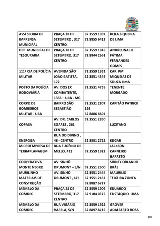 109
ASSESSORIA DE
IMPRENSA
MUNICIPAL
PRAÇA 28 DE
SETEMBRO , 317
CENTRO
32 3559 1907
32 8855 6413
KEILA SIQUEIRA
DE LIMA
DEP. MUNICIPAL DE
TESOURARIA
PRAÇA 28 DE
SETEMBRO, 317
CENTRO
32 3559 1945
32 8844 2661
ANDRELINA DE
FÁTIMA
FERNANDES
GOMES
111ª CIA DE POLÍCIA
MILITAR
AVENIDA SÃO
JOÃO BATISTA,
172
32 3559 1952
32 3551 4349
CAP. PM
MIQUEIAS DE
SOUZA LIMA
POSTO DA POLÍCIA
RODOVIÁRIA
AV. DOS EX
COMBATENTE,
1333 – UBÁ - MG
32 3531 4755 TENENTE
MORGADO
CORPO DE
BOMBEIROS
MILITAR - UBÁ
BAIRRO SÃO
SEBASTIÃO
32 3531 2807
193
32 8806 8607
CAPITÃO PATRICK
COPASA
AV. DR. CARLOS
SOARES , 261
CENTRO
32 3551 2850
LUZITANO
ENERGISA
RUA DO DIVINO ,
48 - CENTRO 32 3551 2722 EDGAR
MICROEMPRESA DE
TERRAPLANAGEM
RUA EUGÊNIO DE
MELLO, 423 32 3559 1922
JACKSON
CARNEIRO
BARRETO
COOPERATIVA
MONTE NEGRO
AV. SINHÔ
DRUMONT – S/N 32 3551 2600
SIDNEY ORLANDO
BRÁS
MURILINHO
MATERIAIS DE
CONSTRUÇÃO
AV. SINHÔ
DRUMONT , 425
32 3551 2444
32 3551 2452
32 8887 6727
MAURILIO
TEIXEIRA ZONTA
MEMBLO DA
COMDEC
PRAÇA 28 DE
SETEMBRO, 317
CENTRO
32 3559 1909
32 9104 0375
EDUARDO
EUSTÁQUIO LIMA
MEMBLO DA
COMDEC
RUA VIGÁRIO
VARELA, S/N
32 3559 1922
32 8897 8716
GROVER
ADALBERTO ROSA
 