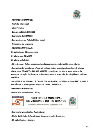 111
-RECURSOS HUMANOS:
-Prefeito Municipal
-Vice-Prefeito
-Coordenador da COMDEC
-Secretaria da COMDEC
-Comandante da Policia Militar Local.
-Assessoria de Imprensa
-RECURSOS MATERIAIS:
03 Veículos p/ 05 passageiros
01 Viatura da COMDEC
02 Viaturas Policiais
-Diretrizes das Ações a serem adotadas conforme estabelecido neste plano.
-Comunicação imediata e eficaz, através de todos os meios disponíveis, inclusive
viaturas da COMDEC e POLÍCIA MILITAR com sirene, de forma a dar alarme da
eventual situação de desastre iminente e orientar a população atingida em todos os
sentidos.
SECRETARIA MUNICIPAL DE OBRAS E TRANSPORTE; SECRETARIA DA AGRICULTURA E
DIVISÃO DOS SERVIÇOS DE LIMPEZA E MEIO AMBIENTE:
-RECURSOS HUMANOS:
-Secretaria Municipal de Obras;
-Secretaria Municipal de Agricultura;
-Chefe da Divisão de Serviços de Limpeza e meio Ambiente.
-30 trabalhadores braçais;
 