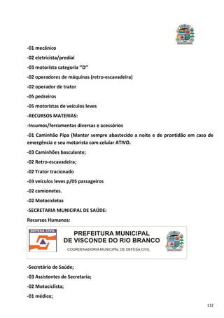 112
-01 mecânico
-02 eletricista/predial
-03 motorista categoria ‘’D’’
-02 operadores de máquinas (retro-escavadeira)
-02 operador de trator
-05 pedreiros
-05 motoristas de veículos leves
-RECURSOS MATERIAS:
-Insumos/ferramentas diversas e acessórios
-01 Caminhão Pipa (Manter sempre abastecido a noite e de prontidão em caso de
emergência e seu motorista com celular ATIVO.
-03 Caminhões basculante;
-02 Retro-escavadeira;
-02 Trator tracionado
-03 veículos leves p/05 passageiros
-02 camionetes.
-02 Motocicletas
-SECRETARIA MUNICIPAL DE SAÚDE:
Recursos Humanos:
-Secretário de Saúde;
-03 Assistentes de Secretaria;
-02 Motociclista;
-01 médico;
 