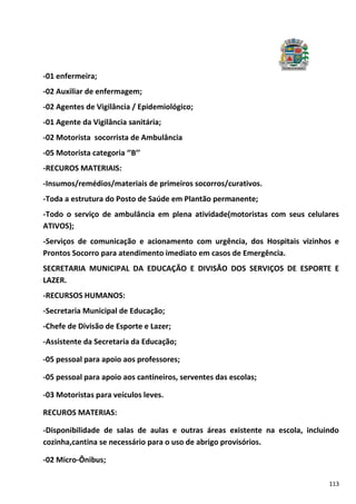 113
-01 enfermeira;
-02 Auxiliar de enfermagem;
-02 Agentes de Vigilância / Epidemiológico;
-01 Agente da Vigilância sanitária;
-02 Motorista socorrista de Ambulância
-05 Motorista categoria ‘’B’’
-RECUROS MATERIAIS:
-Insumos/remédios/materiais de primeiros socorros/curativos.
-Toda a estrutura do Posto de Saúde em Plantão permanente;
-Todo o serviço de ambulância em plena atividade(motoristas com seus celulares
ATIVOS);
-Serviços de comunicação e acionamento com urgência, dos Hospitais vizinhos e
Prontos Socorro para atendimento imediato em casos de Emergência.
SECRETARIA MUNICIPAL DA EDUCAÇÃO E DIVISÃO DOS SERVIÇOS DE ESPORTE E
LAZER.
-RECURSOS HUMANOS:
-Secretaria Municipal de Educação;
-Chefe de Divisão de Esporte e Lazer;
-Assistente da Secretaria da Educação;
-05 pessoal para apoio aos professores;
-05 pessoal para apoio aos cantineiros, serventes das escolas;
-03 Motoristas para veículos leves.
RECUROS MATERIAS:
-Disponibilidade de salas de aulas e outras áreas existente na escola, incluindo
cozinha,cantina se necessário para o uso de abrigo provisórios.
-02 Micro-Ônibus;
 