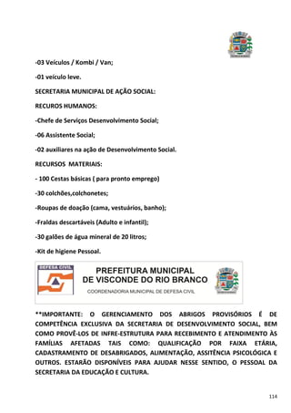 114
-03 Veículos / Kombi / Van;
-01 veículo leve.
SECRETARIA MUNICIPAL DE AÇÃO SOCIAL:
RECUROS HUMANOS:
-Chefe de Serviços Desenvolvimento Social;
-06 Assistente Social;
-02 auxiliares na ação de Desenvolvimento Social.
RECURSOS MATERIAIS:
- 100 Cestas básicas ( para pronto emprego)
-30 colchões,colchonetes;
-Roupas de doação (cama, vestuários, banho);
-Fraldas descartáveis (Adulto e infantil);
-30 galões de água mineral de 20 litros;
-Kit de higiene Pessoal.
**IMPORTANTE: O GERENCIAMENTO DOS ABRIGOS PROVISÓRIOS É DE
COMPETÊNCIA EXCLUSIVA DA SECRETARIA DE DESENVOLVIMENTO SOCIAL, BEM
COMO PROVÊ-LOS DE INFRE-ESTRUTURA PARA RECEBIMENTO E ATENDIMENTO ÀS
FAMÍLIAS AFETADAS TAIS COMO: QUALIFICAÇÃO POR FAIXA ETÁRIA,
CADASTRAMENTO DE DESABRIGADOS, ALIMENTAÇÃO, ASSITÊNCIA PSICOLÓGICA E
OUTROS. ESTARÃO DISPONÍVEIS PARA AJUDAR NESSE SENTIDO, O PESSOAL DA
SECRETARIA DA EDUCAÇÃO E CULTURA.
 