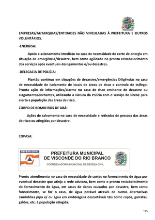 115
EMPRESAS/AUTARQUIAS/ENTIDADES NÃO VINCULADAS À PREFEITURA E OUTROS
VOLUNTÁRIOS.
-ENERGISA:
Apoio e acionamento imediato no caso de necessidade de corte de energia em
situação de emergência/desastre, bem como agilidade no pronto restabelecimento
dos serviços após eventuais desligamentos e/ou desastres.
-DELEGACIA DE POLÍCIA:
Plantão contínuo em situações de desastres/emergências Diligências no caso
de necessidade de isolamento de locais de áreas de risco e controle de tráfego.
Pronta ação de informações/alarme no caso de risco eminente de desastre ou
alagamento/enchentes, utilizando a viatura da Polícia com o serviço de sirene para
alerta a população das áreas de risco.
CORPO DE BOMBEIROS DE UBÁ:
Ações de salvamento no caso de necessidade e retiradas de pessoas das áreas
de risco ou atingidas por desastre.
COPASA:
Pronto atendimento no caso de necessidade de cortes no fornecimento de água por
eventual desastre que atinja a rede adutora, bem como o pronto restabelecimento
do fornecimento de água, em casos de danos causados por desastre, bem como
fornecimento, se for o caso, de água potável através de outras alternativas
caminhões pipa e/ ou água em embalagens descartáveis tais como copos, garrafas,
galões, etc. à população atingida.
 