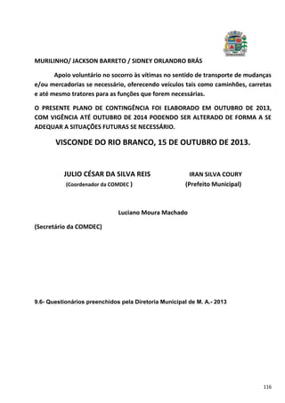 116
MURILINHO/ JACKSON BARRETO / SIDNEY ORLANDRO BRÁS
Apoio voluntário no socorro às vítimas no sentido de transporte de mudanças
e/ou mercadorias se necessário, oferecendo veículos tais como caminhões, carretas
e até mesmo tratores para as funções que forem necessárias.
O PRESENTE PLANO DE CONTINGÊNCIA FOI ELABORADO EM OUTUBRO DE 2013,
COM VIGÊNCIA ATÉ OUTUBRO DE 2014 PODENDO SER ALTERADO DE FORMA A SE
ADEQUAR A SITUAÇÕES FUTURAS SE NECESSÁRIO.
VISCONDE DO RIO BRANCO, 15 DE OUTUBRO DE 2013.
JULIO CÉSAR DA SILVA REIS IRAN SILVA COURY
(Coordenador da COMDEC ) (Prefeito Municipal)
Luciano Moura Machado
(Secretário da COMDEC)
9.6- Questionários preenchidos pela Diretoria Municipal de M. A.- 2013
 